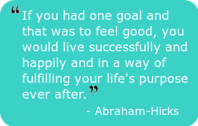 If you had one goal and that was to feel good, you would live successfully and happily and in a way of fulfilling your life's purpose ever after." - Abraham-Hicks