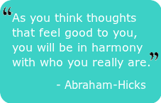 As you think thoughts that feel good to you, you will be in harmony with who you really are.  Abraham-Hicks