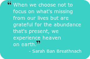 When we choose not to focus on what's missing from our lives but are grateful for the abundance that's present, we experience heaven on earth. - Sarah Ban Breathnach