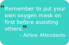 Put Yourself First -" Remember to put your own oxygen mask on first before assisting others." - Airline Attendants