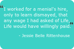 Abundance quote- worked for a menial's hire, only to learn dismayed, that any wage I had asked of Life, Life would have willingly paid." - Jessie Belle Rittenhouse