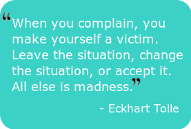 Complaint-free-“When you complain, you make yourself a victim.  Leave the situation, change the situation, or accept it.  All else is madness.” – Eckhart Tolle
