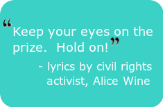 "Keep your eyes on the prize.  Hold on!" - lyrics by civil rights activist, Alice Wine