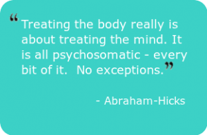 Quote: Treating the body really is about treating the mind. It is all psychosomatic - every bit of it.  No exceptions. - Abraham-Hicks